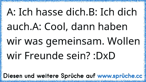 A: Ich hasse dich.
B: Ich dich auch.
A: Cool, dann haben wir was gemeinsam. Wollen wir Freunde sein? :D
xD