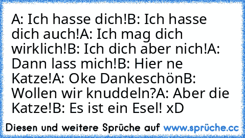 A: Ich hasse dich!
B: Ich hasse dich auch!
A: Ich mag dich wirklich!
B: Ich dich aber nich!
A: Dann lass mich!
B: Hier ne Katze!
A: Oke Dankeschön
B: Wollen wir knuddeln?
A: Aber die Katze!
B: Es ist ein Esel! 
xD