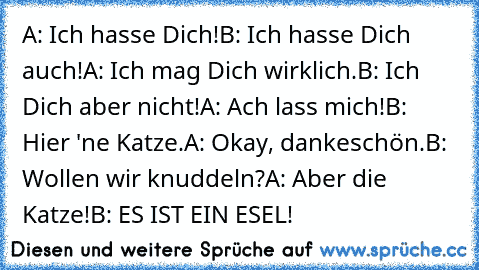 A: Ich hasse Dich!
B: Ich hasse Dich auch!
A: Ich mag Dich wirklich.
B: Ich Dich aber nicht!
A: Ach lass mich!
B: Hier 'ne Katze.
A: Okay, dankeschön.
B: Wollen wir knuddeln?
A: Aber die Katze!
B: ES IST EIN ESEL!