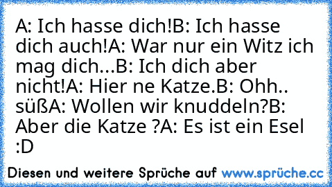 A: Ich hasse dich!
B: Ich hasse dich auch!
A: War nur ein Witz ich mag dich...♥
B: Ich dich aber nicht!
A: Hier ne Katze.
B: Ohh.. süß
A: Wollen wir knuddeln?
B: Aber die Katze ?
A: Es ist ein Esel :D