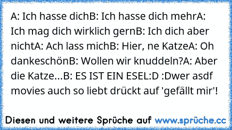 A: Ich hasse dich
B: Ich hasse dich mehr
A: Ich mag dich wirklich gern
B: Ich dich aber nicht
A: Ach lass mich
B: Hier, ne Katze
A: Oh dankeschön
B: Wollen wir knuddeln?
A: Aber die Katze...
B: ES IST EIN ESEL
:D :D
wer asdf movies auch so liebt drückt auf 'gefällt mir'!