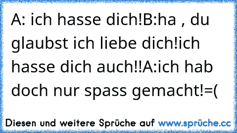 A: ich hasse dich!
B:ha , du glaubst ich liebe dich!ich hasse dich auch!!
A:ich hab doch nur spass gemacht!=(