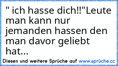 " ich hasse dich!!"
Leute man kann nur jemanden hassen den man davor geliebt hat...