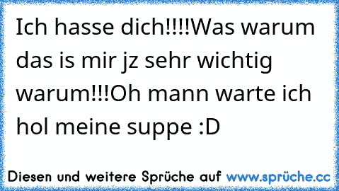 Ich hasse dich!!!!
Was warum das is mir jz sehr wichtig warum!!!
Oh mann warte ich hol meine suppe :D