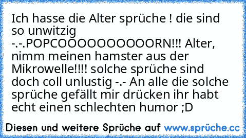 Ich hasse die Alter sprüche ! die sind so unwitzig -.-.
POPCOOOOOOOOOORN!!! Alter, nimm meinen hamster aus der Mikrowelle!!!! solche sprüche sind doch coll unlustig -.- An alle die solche sprüche gefällt mir drücken ihr habt echt einen schlechten humor ;D