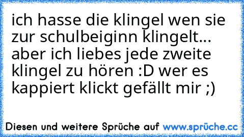 ich hasse die klingel wen sie zur schulbeiginn klingelt... aber ich liebes jede zweite klingel zu hören :D 
wer es kappiert klickt gefällt mir ;)