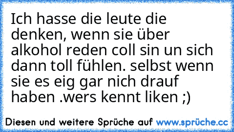 Ich hasse die leute die denken, wenn sie über alkohol reden coll sin un sich dann toll fühlen. selbst wenn sie es eig gar nich drauf haben .
wers kennt liken ;)