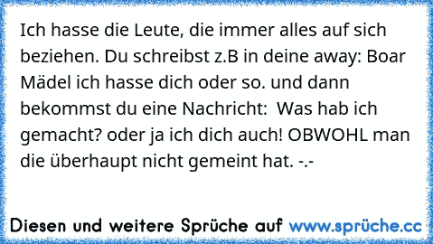 Ich hasse die Leute, die immer alles auf sich beziehen. Du schreibst z.B in deine away: ‚Boar Mädel ich hasse dich’ oder so. und dann bekommst du eine Nachricht: ‚ Was hab ich gemacht?’ oder ‚ja ich dich auch!’ OBWOHL man die überhaupt nicht gemeint hat. -.-