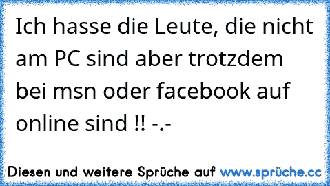 Ich hasse die Leute, die nicht am PC sind aber trotzdem bei msn oder facebook auf online sind !! -.-