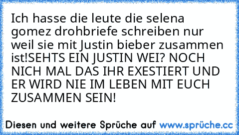 Ich hasse die leute die selena gomez drohbriefe schreiben nur weil sie mit Justin bieber zusammen ist!
SEHTS EIN JUSTIN WEI? NOCH NICH MAL DAS IHR EXESTIERT UND ER WIRD NIE IM LEBEN MIT EUCH ZUSAMMEN SEIN!