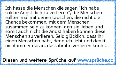 Ich hasse die Menschen die sagen "Ich habe solche Angst dich zu verlieren", die Menschen sollten mal mit denen tauschen, die nicht die Chance bekommen, mit dem Menschen zusammen sein zu können, den sie lieben und somit auch nicht die Angst haben können diese Menschen zu verlieren. Seid glücklich, dass ihr einen Menschen habt, der euch liebt und denkt nicht immer daran, dass ihr ihn verlieren kö...