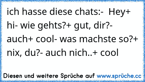 ich hasse diese chats:
-  Hey
+ hi
- wie gehts?
+ gut, dir?
- auch
+ cool
- was machste so?
+ nix, du?
- auch nich..
+ cool