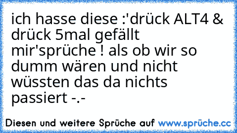 ich hasse diese :
'drück ALT4 & drück 5mal gefällt mir'
sprüche ! als ob wir so dumm wären und nicht wüssten das da nichts passiert -.-