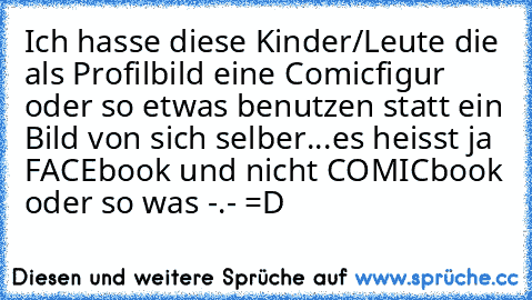 Ich hasse diese Kinder/Leute die als Profilbild eine Comicfigur oder so etwas benutzen statt ein Bild von sich selber...es heisst ja FACEbook und nicht COMICbook oder so was -.- =D