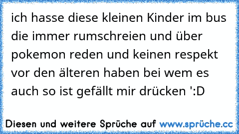 ich hasse diese kleinen Kinder im bus die immer rumschreien und über pokemon reden und keinen respekt vor den älteren haben 
bei wem es auch so ist gefällt mir drücken ':D