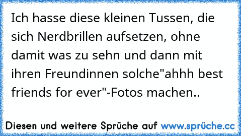 Ich hasse diese kleinen Tussen, die sich Nerdbrillen aufsetzen, ohne damit was zu sehn und dann mit ihren Freundinnen solche"ahhh best friends for ever"-Fotos machen..