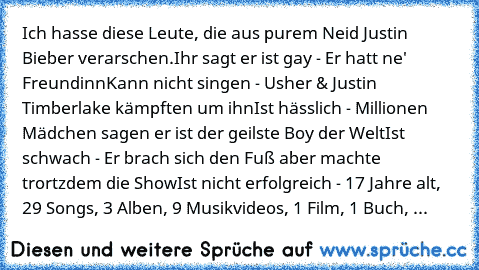 Ich hasse diese Leute, die aus purem Neid Justin Bieber verarschen.
Ihr sagt er ist gay - Er hatt ne' Freundinn
Kann nicht singen - Usher & Justin Timberlake kämpften um ihn
Ist hässlich - Millionen Mädchen sagen er ist der geilste Boy der Welt
Ist schwach - Er brach sich den Fuß aber machte trortzdem die Show
Ist nicht erfolgreich - 17 Jahre alt, 29 Songs, 3 Alben, 9 Musikvideos, 1 Film, 1 Buch, ...