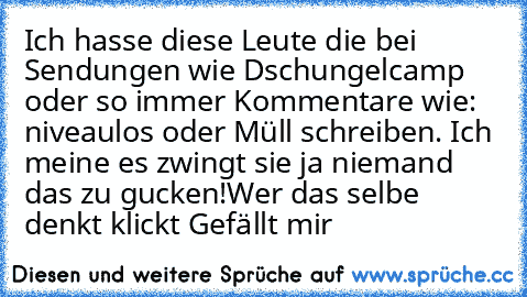 Ich hasse diese Leute die bei Sendungen wie Dschungelcamp oder so immer Kommentare wie: niveaulos oder Müll schreiben. Ich meine es zwingt sie ja niemand das zu gucken!
Wer das selbe denkt klickt Gefällt mir