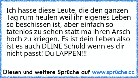 Ich hasse diese Leute, die den ganzen Tag rum heulen weil ihr eigenes Leben so beschissen ist, aber einfach so tatenlos zu sehen statt ma ihren Arsch hoch zu kriegen. Es ist dein Leben also ist es auch DEINE Schuld wenn es dir nicht passt! Du LAPPEN!!!