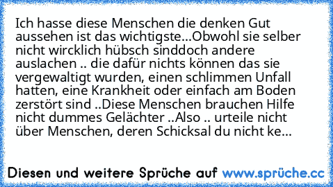 Ich hasse diese Menschen die denken Gut aussehen ist das wichtigste...
Obwohl sie selber nicht wircklich hübsch sind
doch andere auslachen .. die dafür nichts können das sie vergewaltigt wurden, einen schlimmen Unfall hatten, eine Krankheit oder einfach am Boden zerstört sind ..
Diese Menschen brauchen Hilfe nicht dummes Gelächter ..
Also .. urteile nicht über Menschen, deren Schicksal du nicht...