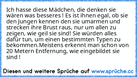 Ich hasse diese Mädchen, die denken sie wären was besseres ! Es ist ihnen egal, ob sie den Jungen kennen den sie umarmen und strecken ihre Brust raus, nur um allen zu zeigen, wie geil sie sind! Sie würden alles dafür tun, um einen bestimmten Typen zu bekommen.
Meistens erkennt man schon von 20 Metern Entfernung, wie eingebildet sie sind !