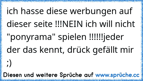 ich hasse diese werbungen auf dieser seite !!!
NEIN ich will nicht "ponyrama" spielen !!!!!!
jeder der das kennt, drück gefällt mir ;)