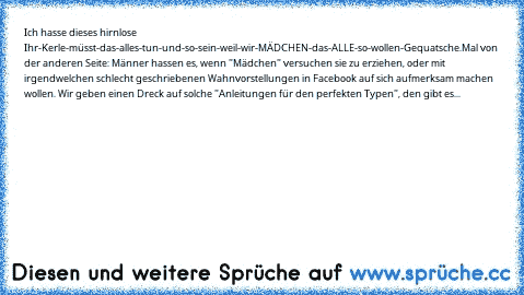 Ich hasse dieses hirnlose Ihr-Kerle-müsst-das-alles-tun-und-so-sein-weil-wir-MÄDCHEN-das-ALLE-so-wollen-Gequatsche.
Mal von der anderen Seite: Männer hassen es, wenn "Mädchen" versuchen sie zu erziehen, oder mit irgendwelchen schlecht geschriebenen Wahnvorstellungen in Facebook auf sich aufmerksam machen wollen. Wir geben einen Dreck auf solche "Anleitungen für den perfekten Typen", den gibt es...