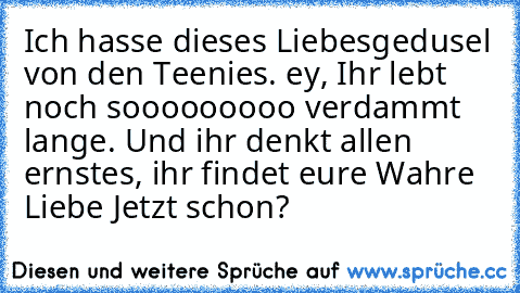 Ich hasse dieses Liebesgedusel von den Teenies. ey, Ihr lebt noch sooooooooo verdammt lange. Und ihr denkt allen ernstes, ihr findet eure Wahre Liebe Jetzt schon?