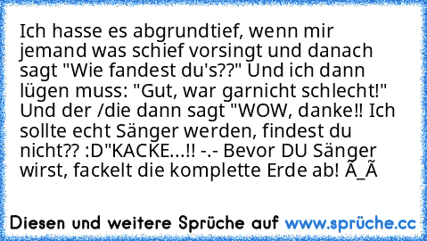 Ich hasse es abgrundtief, wenn mir jemand was schief vorsingt und danach sagt "Wie fandest du's??" Und ich dann lügen muss: "Gut, war garnicht schlecht!" Und der /die dann sagt "WOW, danke!! Ich sollte echt Sänger werden, findest du nicht?? :D"
KACKE...!! -.- Bevor DU Sänger wirst, fackelt die komplette Erde ab! Ò_ó