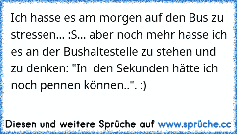 Ich hasse es am morgen auf den Bus zu stressen... :S
... aber noch mehr hasse ich es an der Bushaltestelle zu stehen und zu denken: "In  den Sekunden hätte ich noch pennen können..". :)