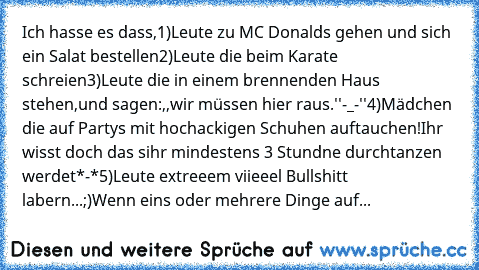 Ich hasse es dass,
1)Leute zu MC Donalds gehen und sich ein Salat bestellen
2)Leute die beim Karate schreien
3)Leute die in einem brennenden Haus stehen,und sagen:,,wir müssen hier raus.''-_-''
4)Mädchen die auf Partys mit hochackigen Schuhen auftauchen!Ihr wisst doch das sihr mindestens 3 Stundne durchtanzen werdet*-*
5)Leute extreeem viieeel Bullshitt labern...;)
Wenn eins oder mehrere Dinge auf...