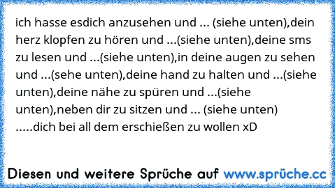 ich hasse es
dich anzusehen und ... (siehe unten),
dein herz klopfen zu hören und ...(siehe unten),
deine sms zu lesen und ...(siehe unten),
in deine augen zu sehen und ...(sehe unten),
deine hand zu halten und ...(siehe unten),
deine nähe zu spüren und ...(siehe unten),
neben dir zu sitzen und ... (siehe unten) 
.....dich bei all dem erschießen zu wollen xD