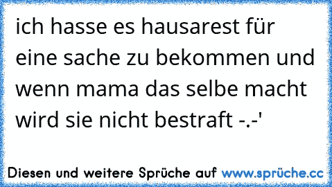 ich hasse es hausarest für eine sache zu bekommen und wenn mama das selbe macht wird sie nicht bestraft -.-'