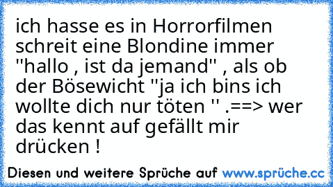 ich hasse es in Horrorfilmen schreit eine Blondine immer  ''hallo , ist da jemand'' , als ob der Bösewicht ''ja ich bins ich wollte dich nur töten '' .
==> wer das kennt auf gefällt mir drücken ! ♥