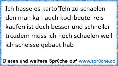 Ich hasse es kartoffeln zu schaelen den man kan auch kochbeutel reis kaufen ist doch besser und schneller trozdem muss ich noch schaelen weil ich scheisse gebaut hab