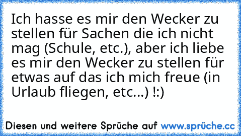 Ich hasse es mir den Wecker zu stellen für Sachen die ich nicht mag (Schule, etc.), aber ich liebe es mir den Wecker zu stellen für etwas auf das ich mich freue (in Urlaub fliegen, etc...) !
:)