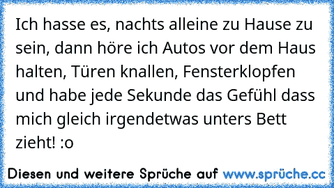 Ich hasse es, nachts alleine zu Hause zu sein, dann höre ich Autos vor dem Haus halten, Türen knallen, Fensterklopfen und habe jede Sekunde das Gefühl dass mich gleich irgendetwas unters Bett zieht! :o