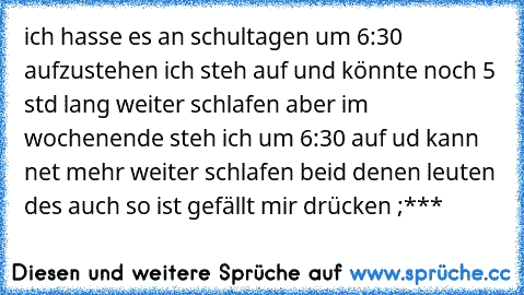 ich hasse es an schultagen um 6:30 aufzustehen ich steh auf und könnte noch 5 std lang weiter schlafen aber im wochenende steh ich um 6:30 auf ud kann net mehr weiter schlafen beid denen leuten des auch so ist gefällt mir drücken ;***