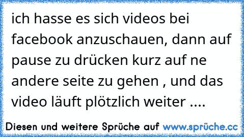 ich hasse es sich videos bei facebook anzuschauen, dann auf pause zu drücken kurz auf ne andere seite zu gehen , und das video läuft plötzlich weiter ....