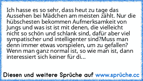 Ich hasse es so sehr, dass heut zu tage das Aussehen bei Mädchen am meisten zählt. Nur die hübschesten bekommen Aufmerksamkeit von Jungs und was ist ist mit denen, die vielleicht nicht so schön und schlank sind, dafür aber viel sympatischer und intelligenter sind?
Muss man denn immer etwas vorspielen, um zu gefallen? Wenn man ganz normal ist, so wie man ist, dann interessiert sich keiner für di...