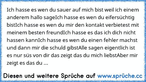 Ich hasse es wen du sauer auf mich bist weil ich einem anderem hallo sage
Ich hasse es wen du eifersüchtig bist
Ich hasse es wen du mir den kontakt verbietest mit meinem besten freund
Ich hasse es das ich dich nicht hassen kann
Ich hasse es wen du einen fehler machst und dann mir die schuld gibst
Alle sagen eigentlich ist es nur süs von dir das zeigt das du mich liebst
Aber mir zeigt es das du ...