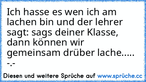 Ich hasse es wen ich am lachen bin und der lehrer sagt: sags deiner Klasse, dann können wir gemeinsam drüber lache..... -.-