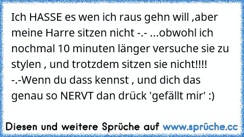 Ich HASSE es wen ich raus gehn will ,
aber meine Harre sitzen nicht -.- ...
obwohl ich nochmal 10 minuten länger versuche sie zu stylen , und trotzdem sitzen sie nicht!!!! -.-
Wenn du dass kennst , und dich das genau so NERVT dan drück 'gefällt mir' :)