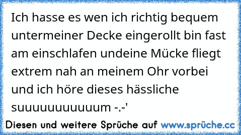 Ich hasse es wen ich richtig bequem untermeiner Decke eingerollt bin fast am einschlafen und
eine Mücke fliegt extrem nah an meinem Ohr vorbei und ich höre dieses hässliche suuuuuuuuuuum
 -.-'