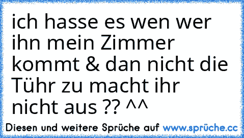 ich hasse es wen wer ihn mein Zimmer kommt & dan nicht die Tühr zu macht ihr nicht aus ?? ^^