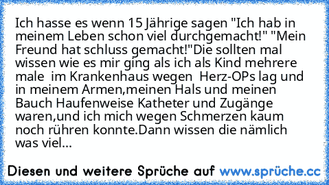 Ich hasse es wenn 15 Jährige sagen "Ich hab in meinem Leben schon viel durchgemacht!" "Mein Freund hat schluss gemacht!"
Die sollten mal wissen wie es mir ging als ich als Kind mehrere male  im Krankenhaus wegen  Herz-OPs lag und in meinem Armen,meinen Hals und meinen Bauch Haufenweise Katheter und Zugänge waren,und ich mich wegen Schmerzen kaum noch rühren konnte.
Dann wissen die nämlich was v...