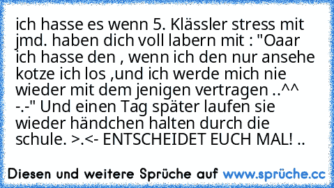 ich hasse es wenn 5. Klässler stress mit jmd. haben dich voll labern mit : "Oaar ich hasse den , wenn ich den nur ansehe kotze ich los ,und ich werde mich nie wieder mit dem jenigen vertragen ..^^ -.-" Und einen Tag später laufen sie wieder händchen halten durch die schule. >.<
- ENTSCHEIDET EUCH MAL! ..