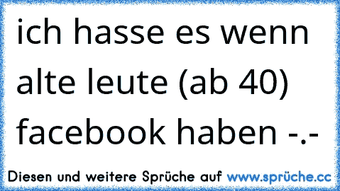 ich hasse es wenn alte leute (ab 40) facebook haben -.-