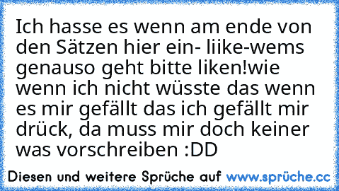 Ich hasse es wenn am ende von den Sätzen hier ein
- liike♥
-wems genauso geht bitte liken!
wie wenn ich nicht wüsste das wenn es mir gefällt das ich gefällt mir drück, da muss mir doch keiner was vorschreiben :DD