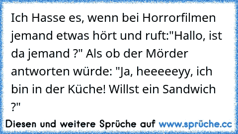 Ich Hasse es, wenn bei Horrorfilmen jemand etwas hört und ruft:"Hallo, ist da jemand ?" Als ob der Mörder antworten würde: "Ja, heeeeeyy, ich bin in der Küche! Willst ein Sandwich ?"